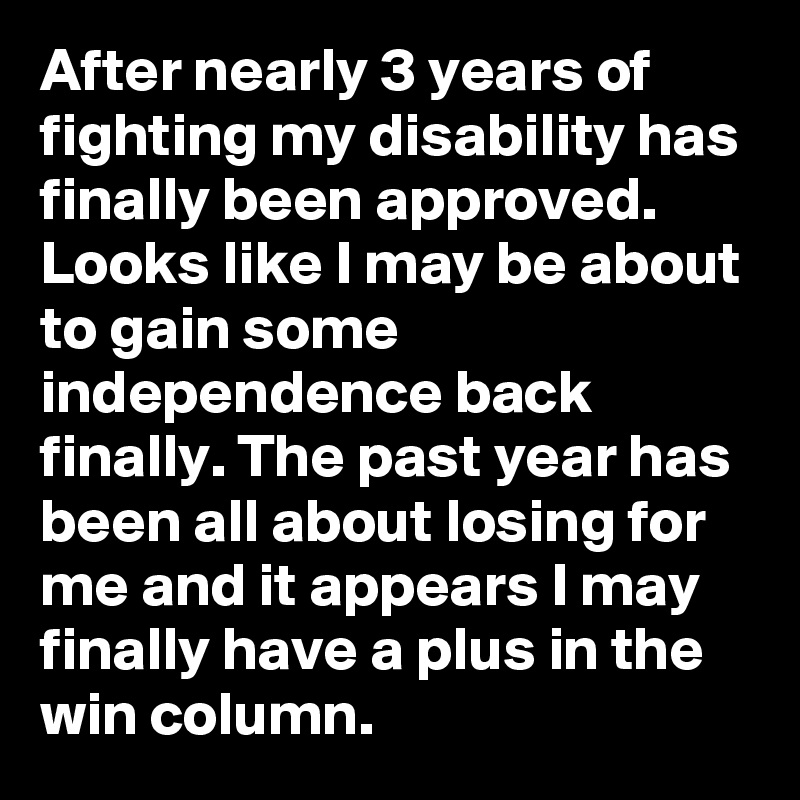 After nearly 3 years of fighting my disability has finally been approved. Looks like I may be about to gain some independence back finally. The past year has been all about losing for me and it appears I may finally have a plus in the win column.