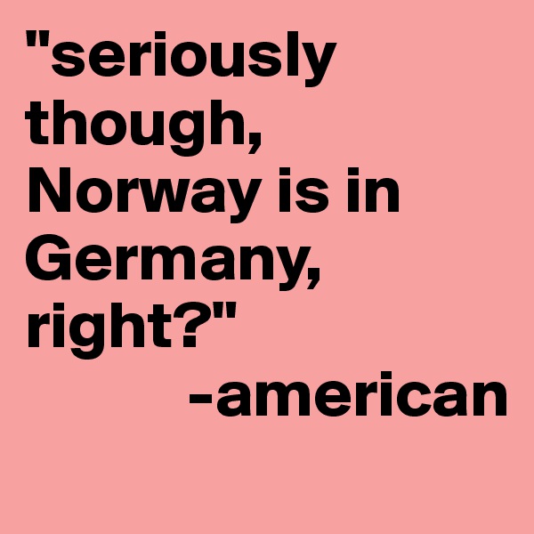 "seriously though, Norway is in Germany, right?"
            -american