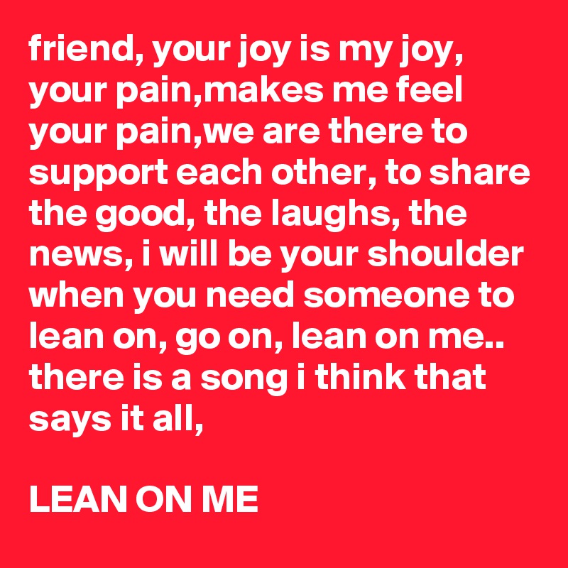 friend, your joy is my joy, your pain,makes me feel your pain,we are there to support each other, to share the good, the laughs, the news, i will be your shoulder when you need someone to lean on, go on, lean on me..   
there is a song i think that says it all,

LEAN ON ME