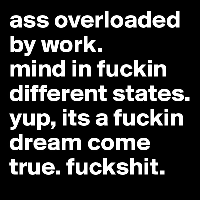 ass overloaded by work. 
mind in fuckin different states. 
yup, its a fuckin dream come true. fuckshit. 