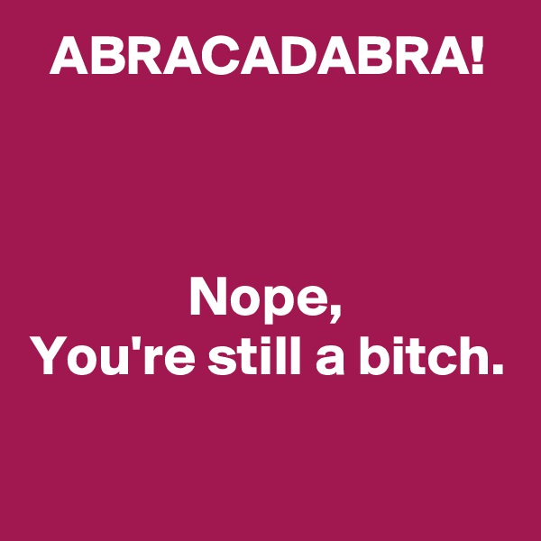 ABRACADABRA!



Nope,
You're still a bitch.
