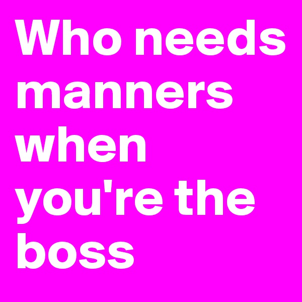 Who needs manners when you're the boss