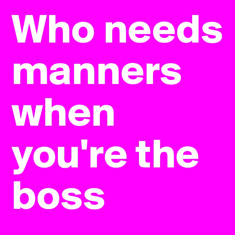 Who needs manners when you're the boss