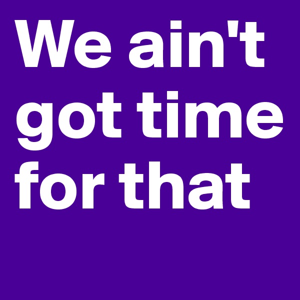 We ain't got time for that