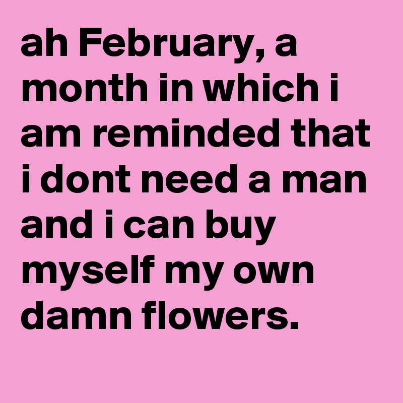 ah February, a month in which i am reminded that i dont need a man and i can buy myself my own damn flowers. 