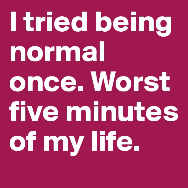 I tried being normal once. Worst five minutes of my life.