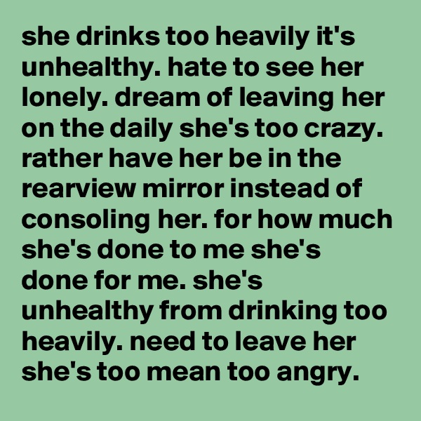 she drinks too heavily it's unhealthy. hate to see her lonely. dream of leaving her on the daily she's too crazy. rather have her be in the rearview mirror instead of consoling her. for how much she's done to me she's done for me. she's unhealthy from drinking too heavily. need to leave her she's too mean too angry. 