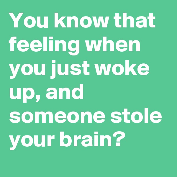 You know that feeling when you just woke up, and someone stole your brain?