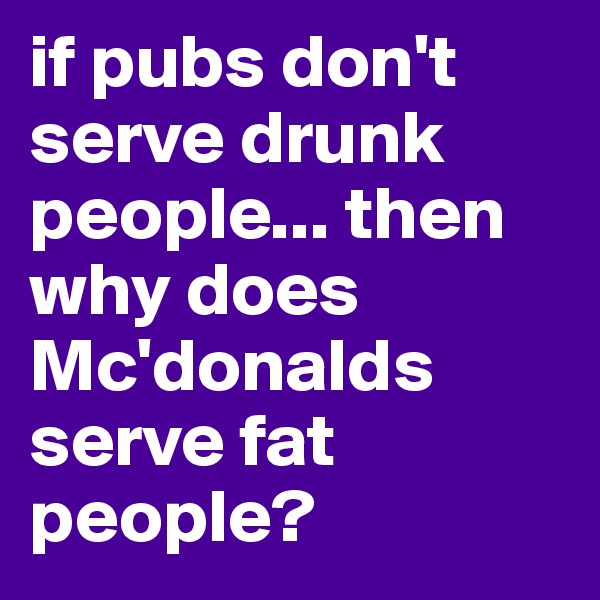 if pubs don't serve drunk people... then why does Mc'donalds serve fat people?