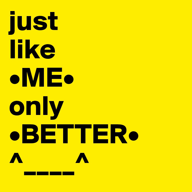 just
like
•ME•
only
•BETTER•
^____^