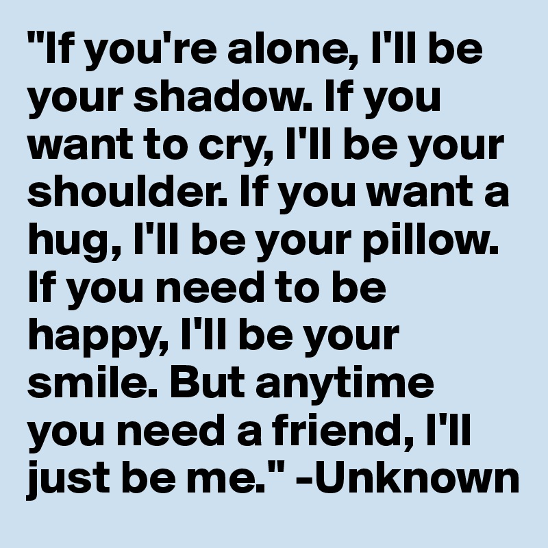 "If you're alone, I'll be your shadow. If you want to cry, I'll be your shoulder. If you want a hug, I'll be your pillow. If you need to be happy, I'll be your smile. But anytime you need a friend, I'll just be me." -Unknown