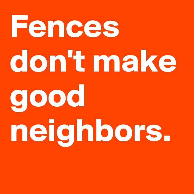 Fences don't make good neighbors.