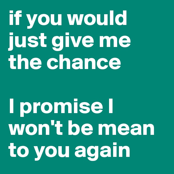 if you would just give me the chance

I promise I won't be mean to you again