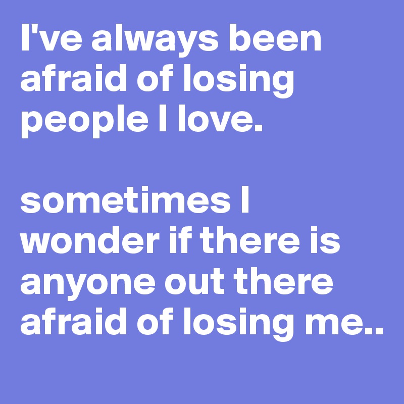 I've always been afraid of losing people I love.
 
sometimes I wonder if there is anyone out there afraid of losing me..