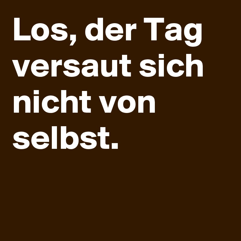 Los, der Tag versaut sich nicht von selbst.

