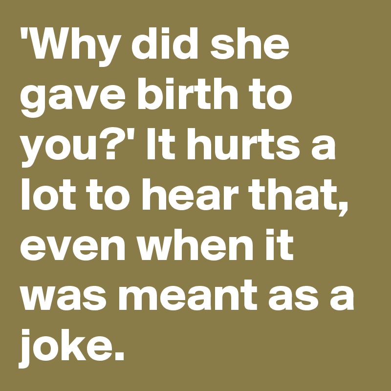 'Why did she gave birth to you?' It hurts a lot to hear that, even when it was meant as a joke.