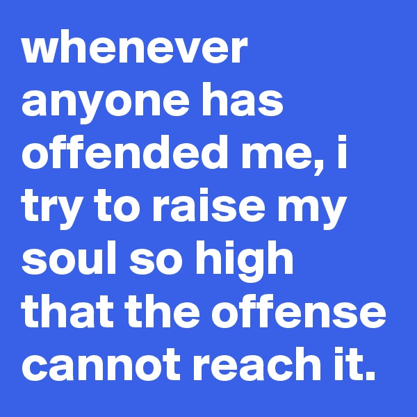 whenever anyone has offended me, i try to raise my soul so high that the offense cannot reach it.