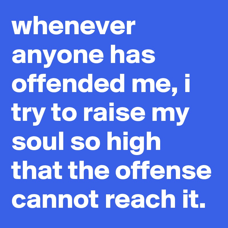whenever anyone has offended me, i try to raise my soul so high that the offense cannot reach it.