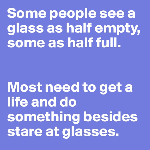 Some people see a glass as half empty, some as half full. 


Most need to get a life and do something besides stare at glasses.