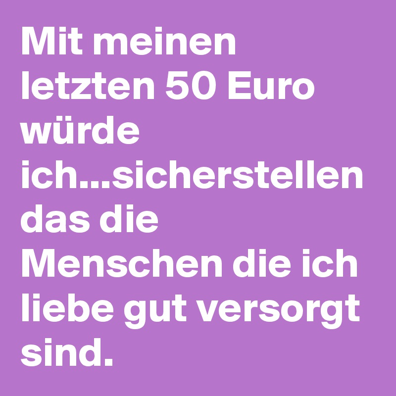 Mit meinen letzten 50 Euro würde ich...sicherstellen das die Menschen die ich liebe gut versorgt sind.