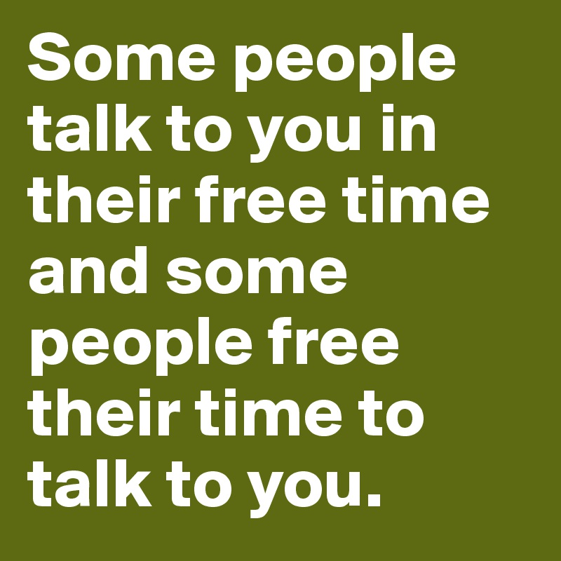 Some people talk to you in their free time and some people free their time to talk to you. 