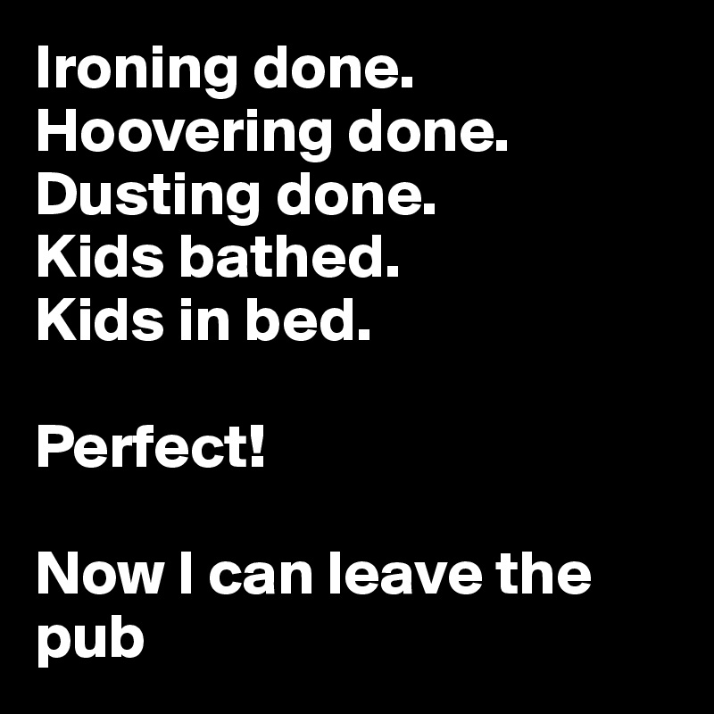 Ironing done.
Hoovering done.
Dusting done.
Kids bathed.
Kids in bed.

Perfect!

Now I can leave the pub