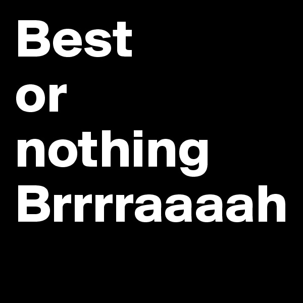 Best
or
nothing
Brrrraaaah