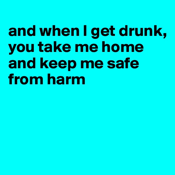 
and when I get drunk,
you take me home
and keep me safe
from harm



