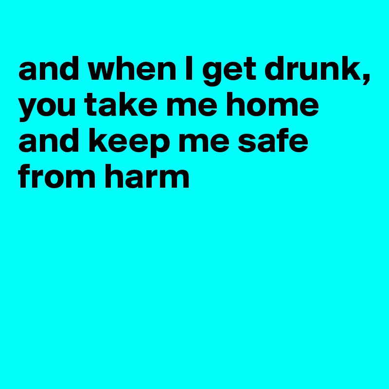 
and when I get drunk,
you take me home
and keep me safe
from harm



