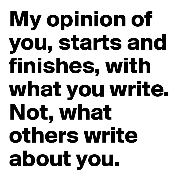 My opinion of you, starts and finishes, with what you write. Not, what others write about you. 