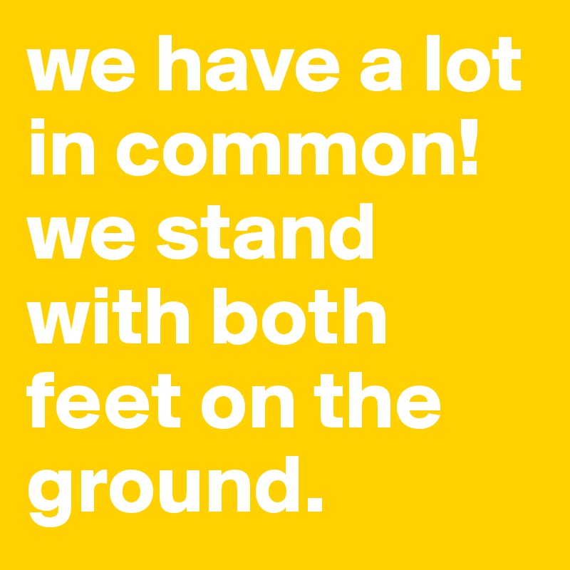 we have a lot in common! we stand with both feet on the ground.