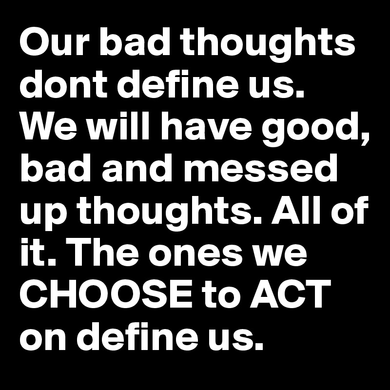 Our bad thoughts dont define us. We will have good, bad and messed up thoughts. All of it. The ones we CHOOSE to ACT on define us.