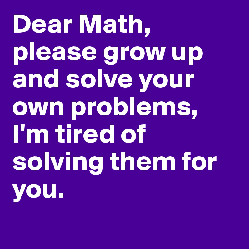 Dear Math, please grow up and solve your own problems, I'm tired of solving them for you.
