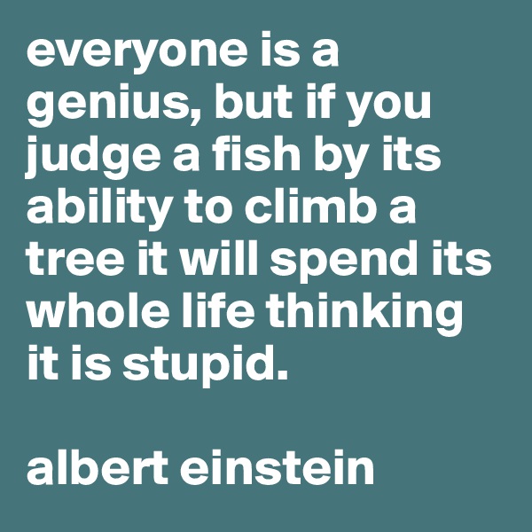 everyone is a genius, but if you judge a fish by its ability to climb a tree it will spend its whole life thinking it is stupid. 

albert einstein