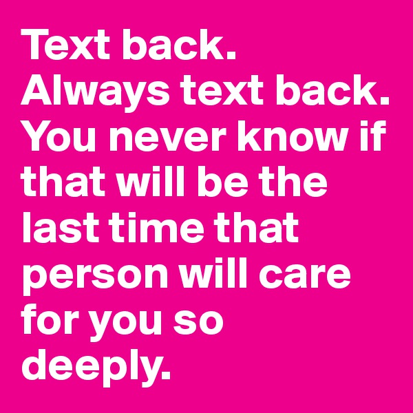 Text back. Always text back. You never know if that will be the last time that person will care for you so 
deeply.