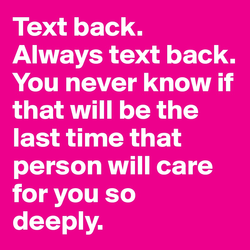 Text back. Always text back. You never know if that will be the last time that person will care for you so 
deeply.