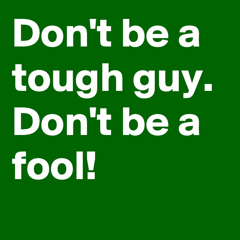 Don't be a tough guy. 
Don't be a fool!
