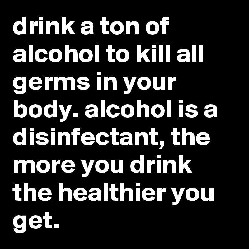 drink a ton of alcohol to kill all germs in your body. alcohol is a disinfectant, the more you drink the healthier you get.