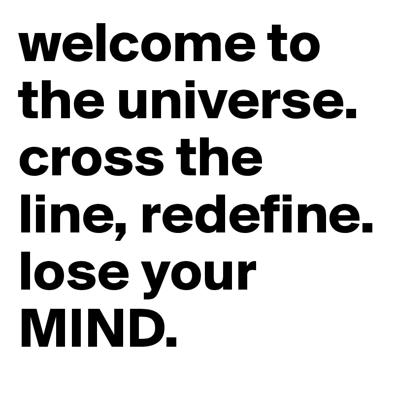 welcome to the universe. cross the line, redefine. 
lose your MIND.