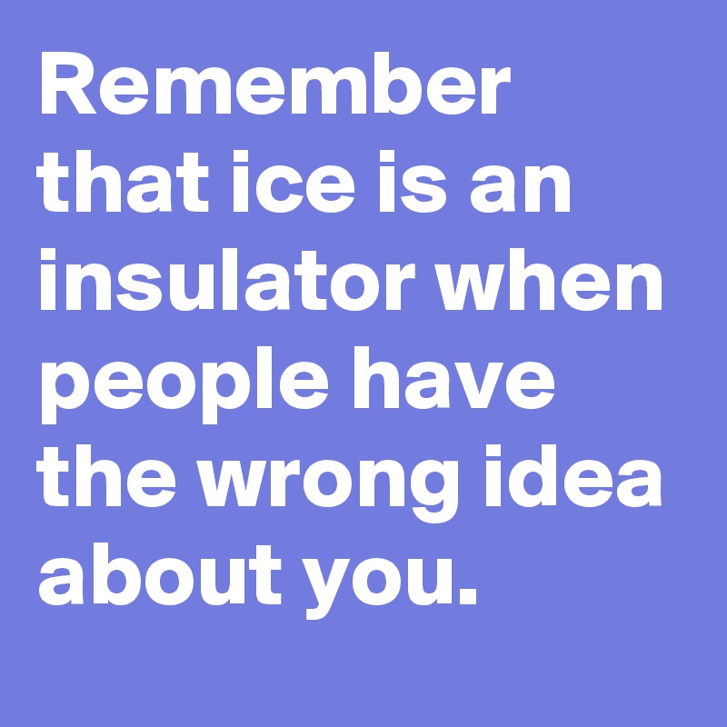 Remember that ice is an insulator when people have the wrong idea about you.