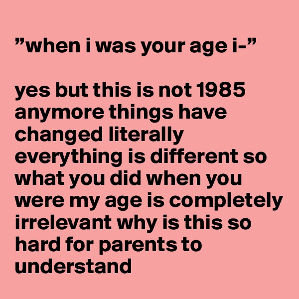 
”when i was your age i-”

yes but this is not 1985 anymore things have changed literally everything is different so what you did when you were my age is completely irrelevant why is this so hard for parents to understand