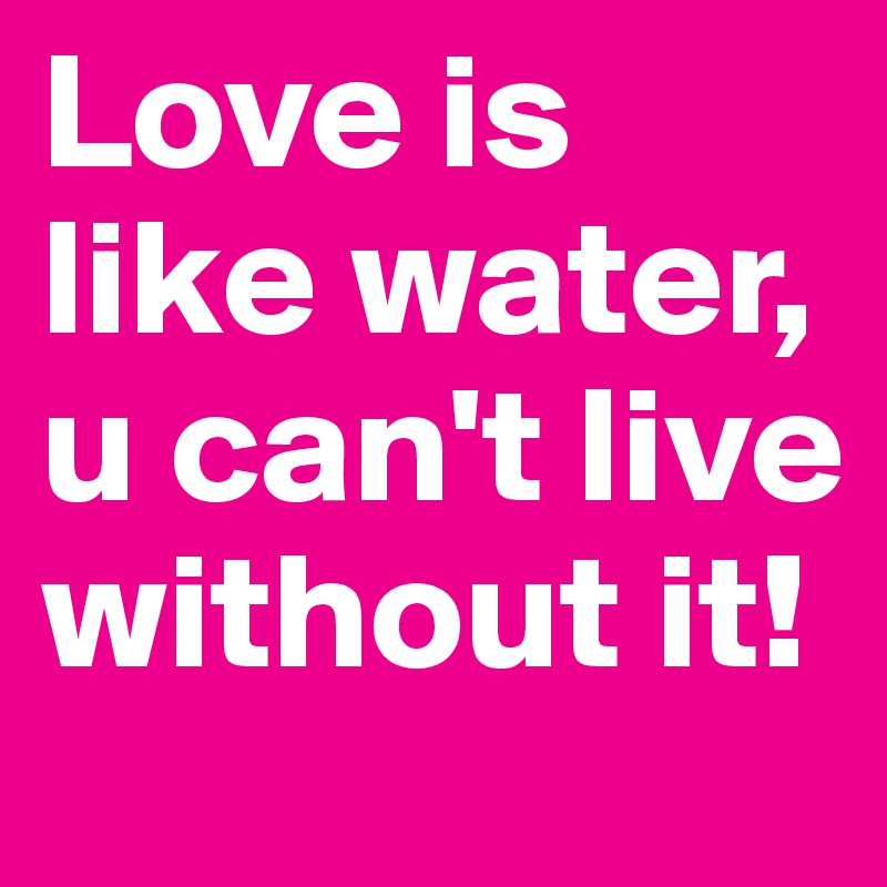 Love is like water, u can't live without it!