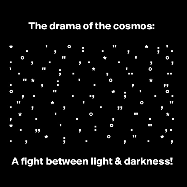 
         The drama of the cosmos:

*      .        '   ,     °     :        .    "     ,       *    ;   ' .
.    °   ,       .     "      ,   .      *     .       '      ,      ° ,
'   .          "      ;     .        *     ,        '..       °       ..  .     "  *   ,      :         '      .      °         ,       *     ,,
°    ,    .        "       .       .,        *    ;      '      .    ° .
.  "     ,        *    ,        '       .       ,,        °        ,   "
,   *      .        '         .     °         ,         "     .       * .
*   .      ,,         '        ,      :      °        .       "      , .
.      ,        *       ;         .         °      ,   "     .     *   ,

 A fight between light & darkness!  
