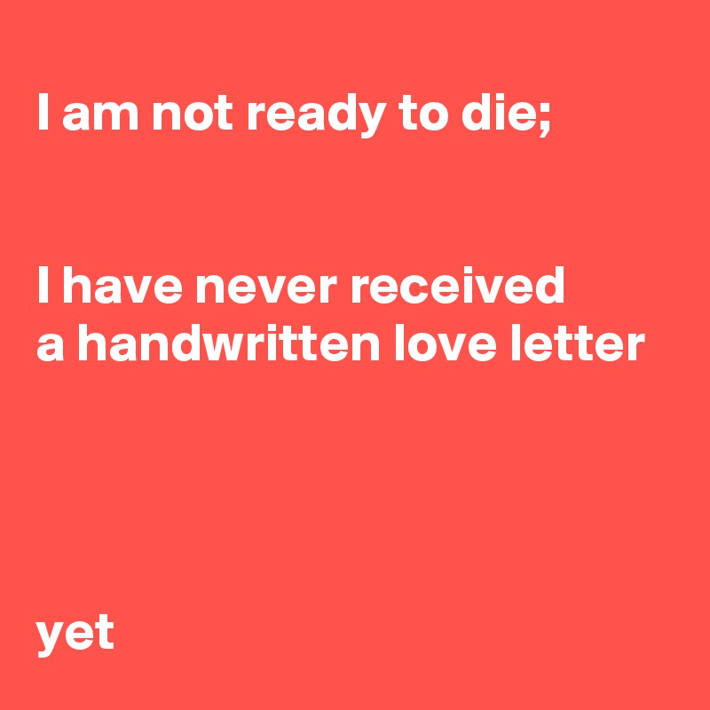 I am not ready to die;


I have never received 
a handwritten love letter 




yet
