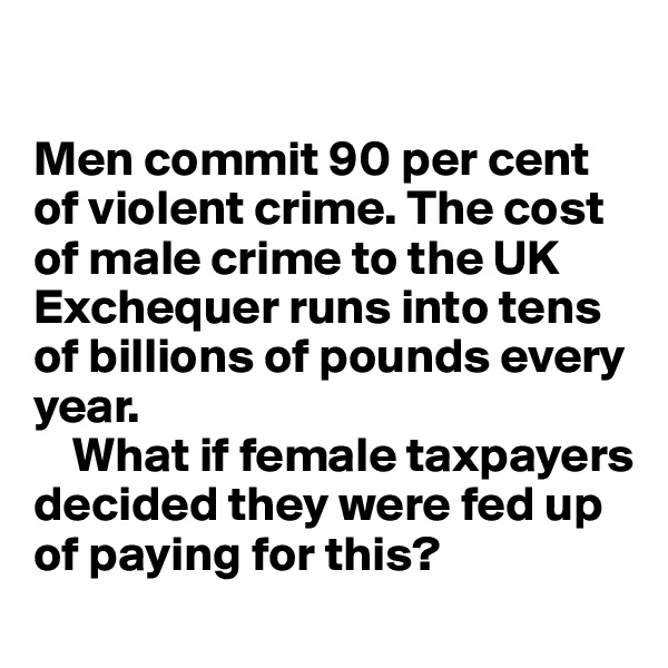

Men commit 90 per cent of violent crime. The cost of male crime to the UK Exchequer runs into tens
of billions of pounds every
year.   
    What if female taxpayers decided they were fed up of paying for this? 
