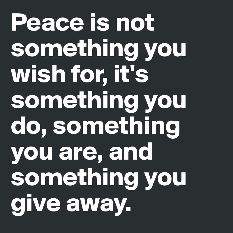 Peace is not something you wish for, it's something you do, something you are, and something you give away. 