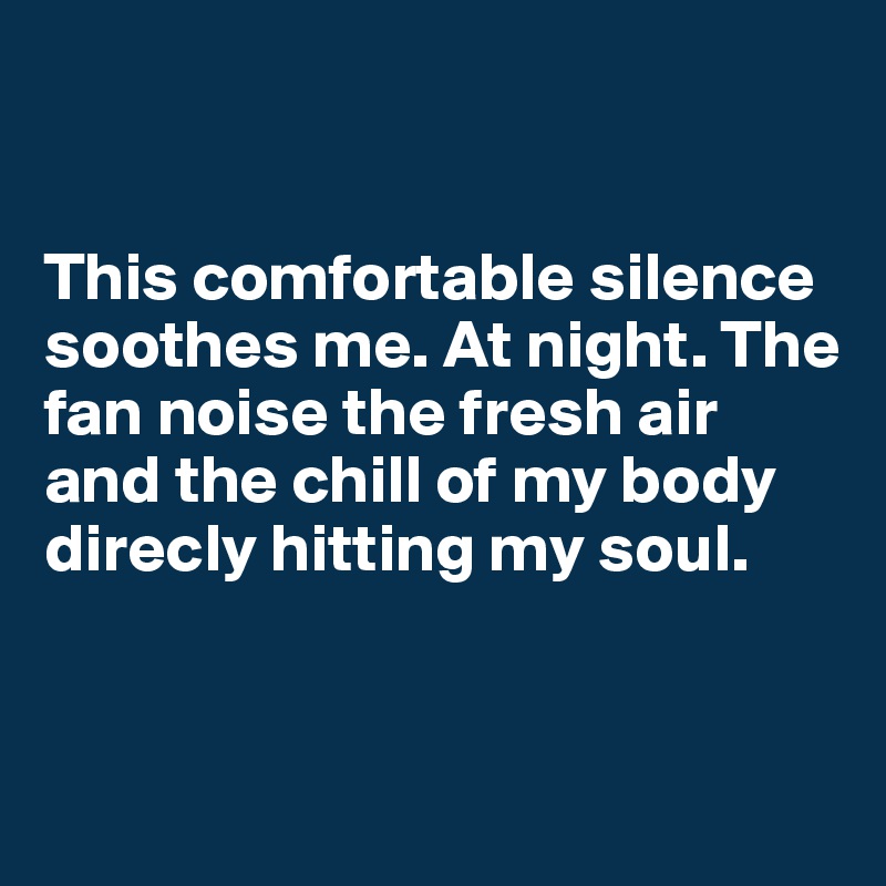 


This comfortable silence soothes me. At night. The fan noise the fresh air and the chill of my body direcly hitting my soul. 


