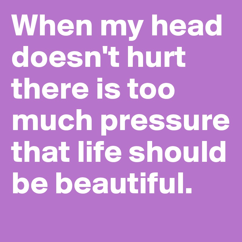 When my head doesn't hurt there is too much pressure that life should be beautiful.