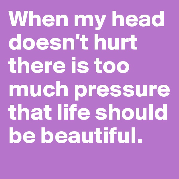 When my head doesn't hurt there is too much pressure that life should be beautiful.