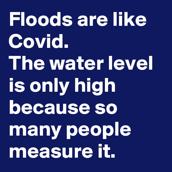 Floods are like Covid.
The water level is only high because so many people measure it.